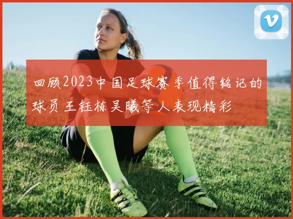 回顾2023中国足球赛季值得铭记的球员王钰栋吴曦等人表现精彩