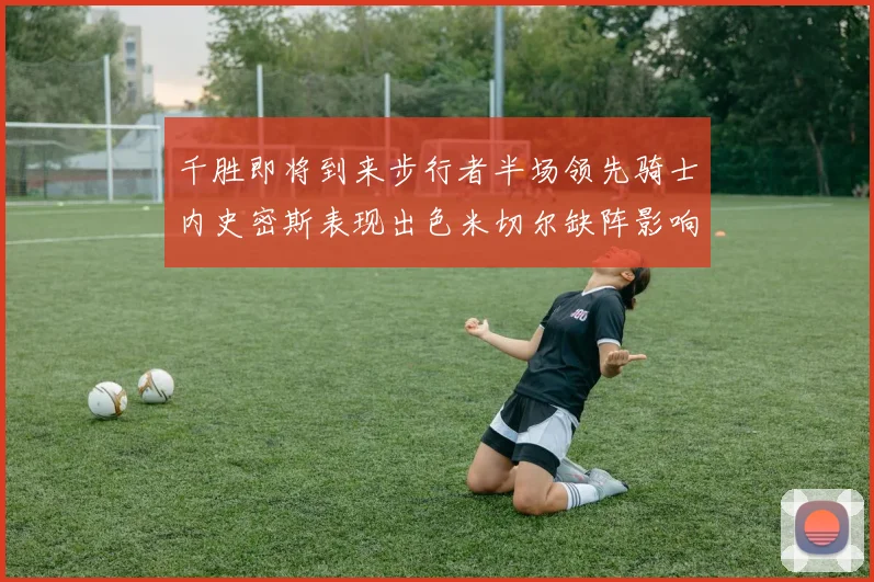 千胜即将到来步行者半场领先骑士内史密斯表现出色米切尔缺阵影响比赛走势