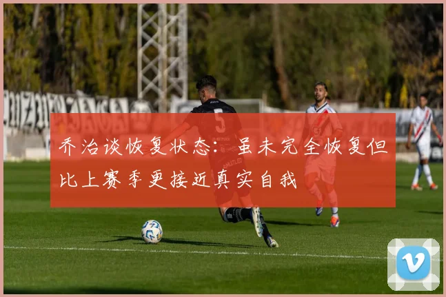 乔治谈恢复状态：虽未完全恢复但比上赛季更接近真实自我