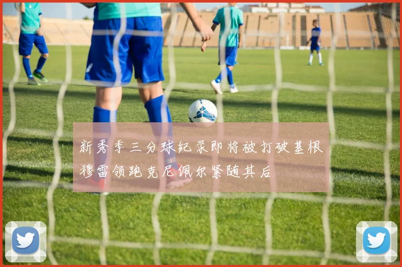 新秀季三分球纪录即将被打破基根穆雷领跑克尼佩尔紧随其后