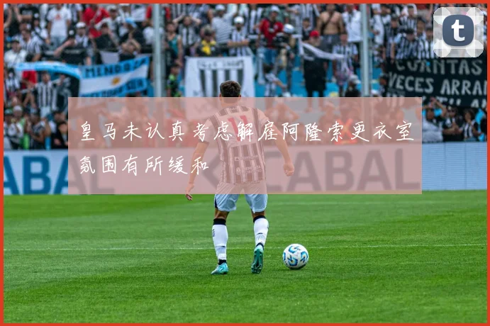 皇马未认真考虑解雇阿隆索更衣室氛围有所缓和