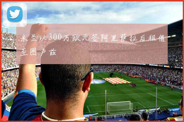 米兰以300万欧元签阿里萨拉后租借至图卢兹
