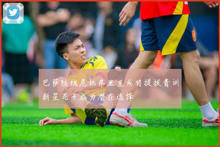 巴萨防线危机弗里克或将提拔青训新星昆卡成为潜在选择