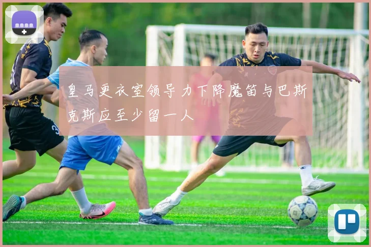 皇马更衣室领导力下降魔笛与巴斯克斯应至少留一人