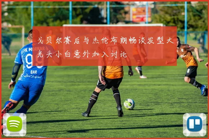 戈贝尔赛后与杰伦布朗畅谈发型大光头小白意外加入讨论