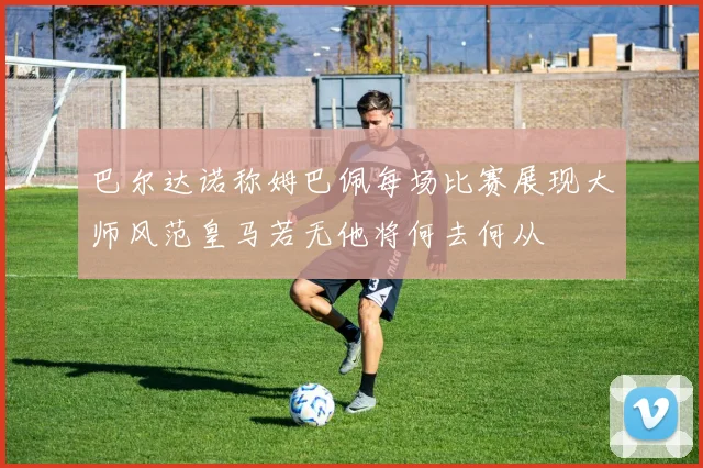 巴尔达诺称姆巴佩每场比赛展现大师风范皇马若无他将何去何从