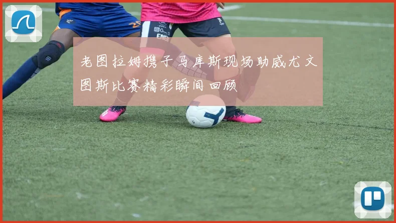 老图拉姆携子马库斯现场助威尤文图斯比赛精彩瞬间回顾