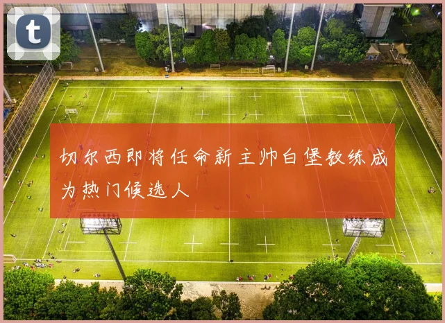 切尔西即将任命新主帅白堡教练成为热门候选人