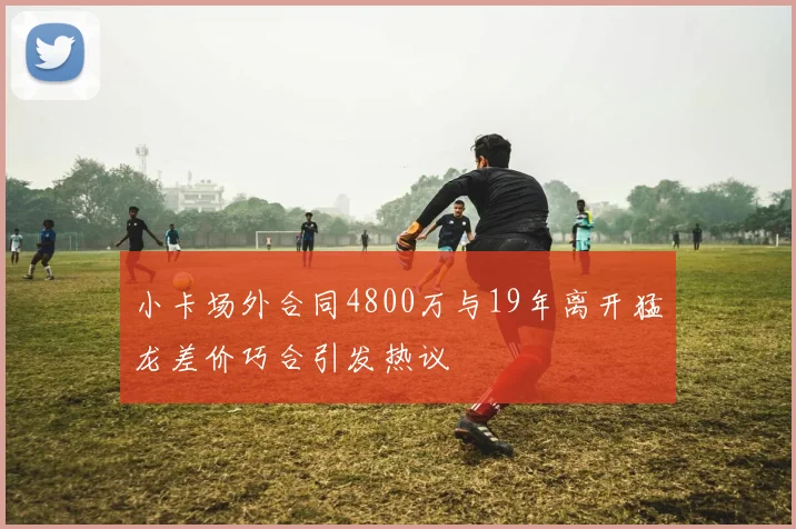 小卡场外合同4800万与19年离开猛龙差价巧合引发热议
