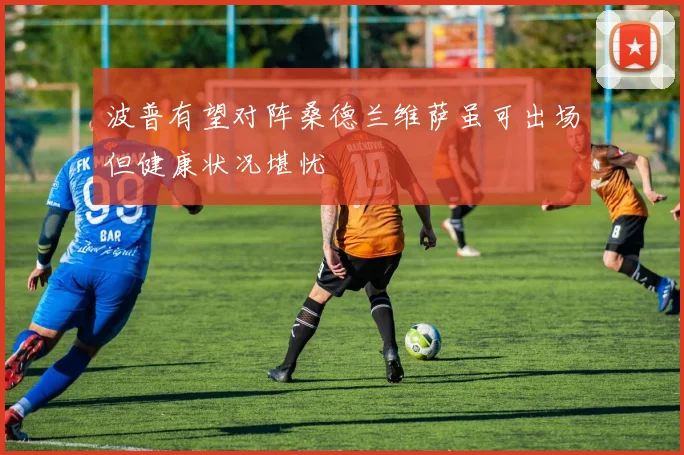 波普有望对阵桑德兰维萨虽可出场但健康状况堪忧