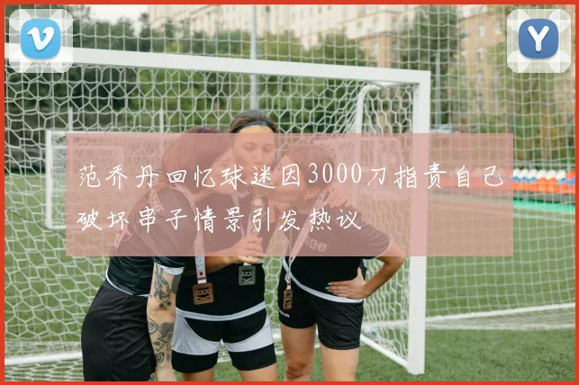 范乔丹回忆球迷因3000刀指责自己破坏串子情景引发热议