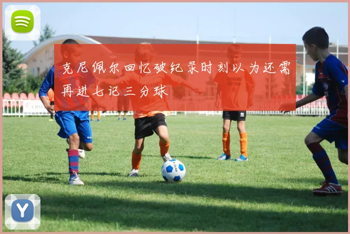 克尼佩尔回忆破纪录时刻以为还需再进七记三分球
