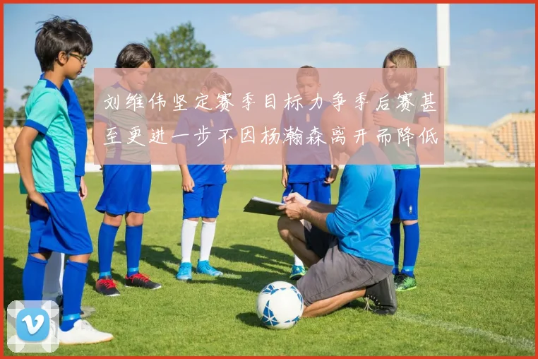 刘维伟坚定赛季目标力争季后赛甚至更进一步不因杨瀚森离开而降低标准