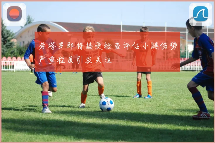 劳塔罗即将接受检查评估小腿伤势严重程度引发关注