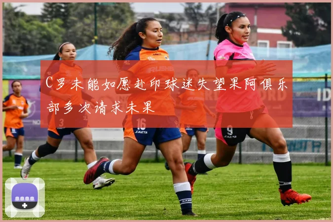 C罗未能如愿赴印球迷失望果阿俱乐部多次请求未果