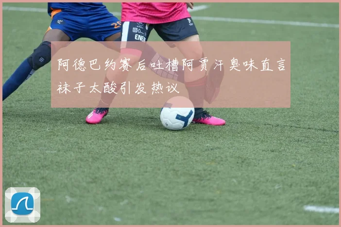 阿德巴约赛后吐槽阿贾汗臭味直言袜子太酸引发热议