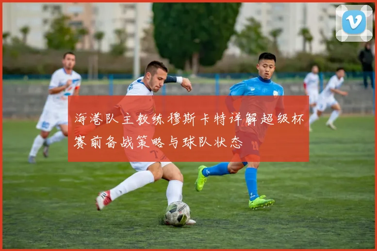 海港队主教练穆斯卡特详解超级杯赛前备战策略与球队状态