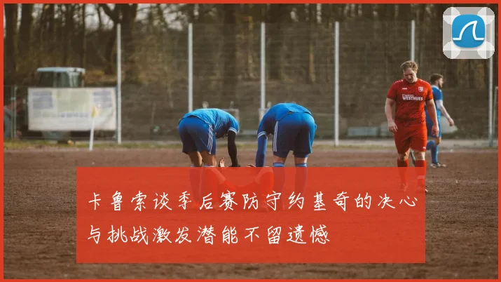 卡鲁索谈季后赛防守约基奇的决心与挑战激发潜能不留遗憾