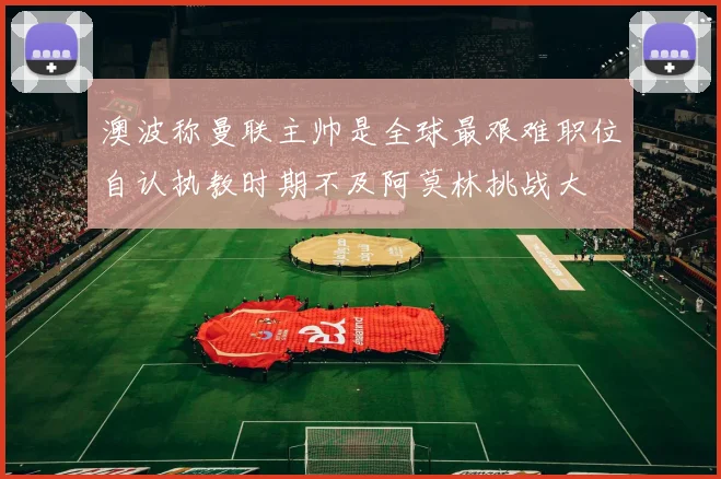 澳波称曼联主帅是全球最艰难职位自认执教时期不及阿莫林挑战大