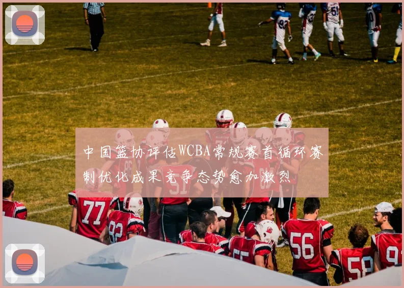 中国篮协评估WCBA常规赛首循环赛制优化成果竞争态势愈加激烈