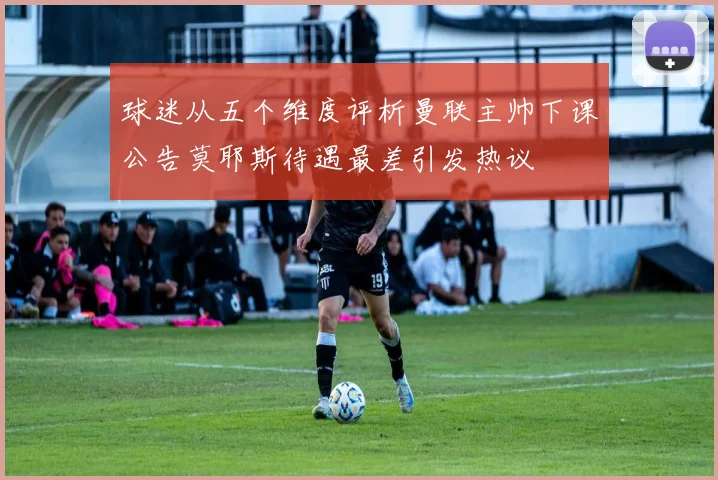 球迷从五个维度评析曼联主帅下课公告莫耶斯待遇最差引发热议