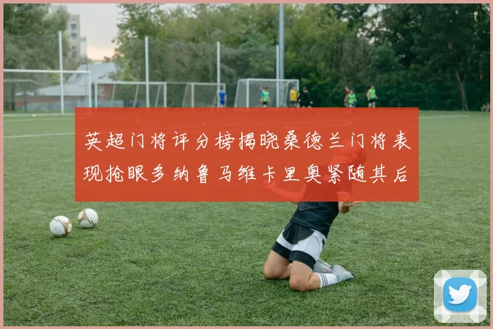 英超门将评分榜揭晓桑德兰门将表现抢眼多纳鲁马维卡里奥紧随其后