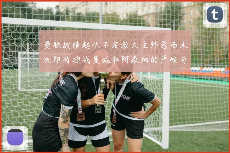 曼联战绩起伏不定救火主帅悬而未决即将迎战曼城和阿森纳的严峻考验