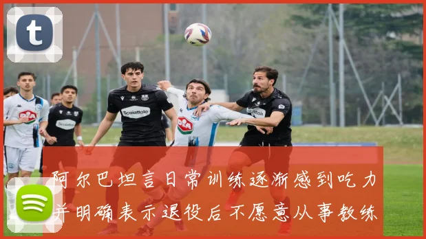 阿尔巴坦言日常训练逐渐感到吃力并明确表示退役后不愿意从事教练工作