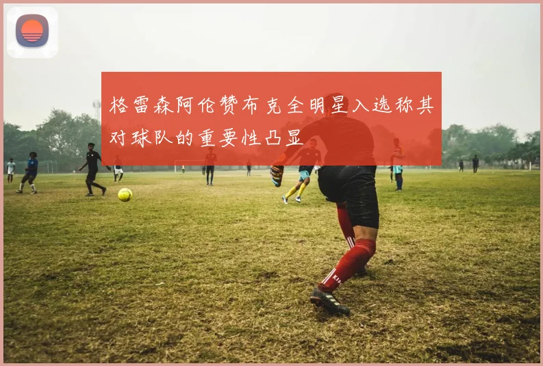 格雷森阿伦赞布克全明星入选称其对球队的重要性凸显