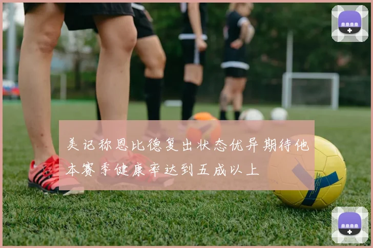 美记称恩比德复出状态优异期待他本赛季健康率达到五成以上