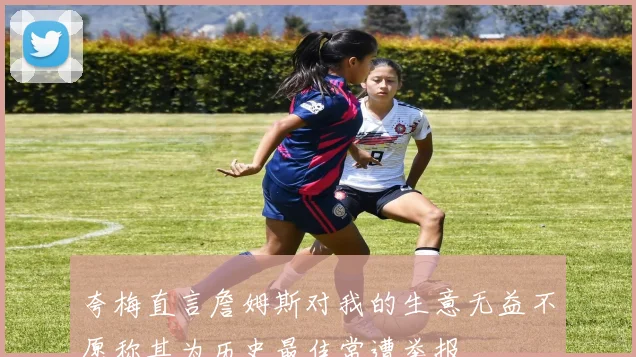夸梅直言詹姆斯对我的生意无益不愿称其为历史最佳常遭举报
